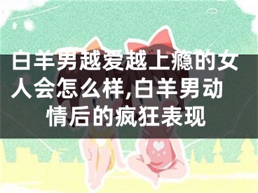 白羊男越爱越上瘾的女人会怎么样,白羊男动情后的疯狂表现