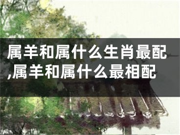 属羊和属什么生肖最配,属羊和属什么最相配