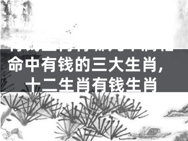 有钱生肖有哪几个属相命中有钱的三大生肖,十二生肖有钱生肖