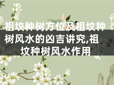 祖坟种树方位及祖坟种树风水的凶吉讲究,祖坟种树风水作用