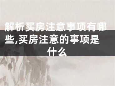 解析买房注意事项有哪些,买房注意的事项是什么