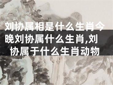刘协属相是什么生肖今晚刘协属什么生肖,刘协属于什么生肖动物