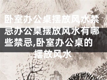 卧室办公桌摆放风水禁忌办公桌摆放风水有哪些禁忌,卧室办公桌的摆放风水