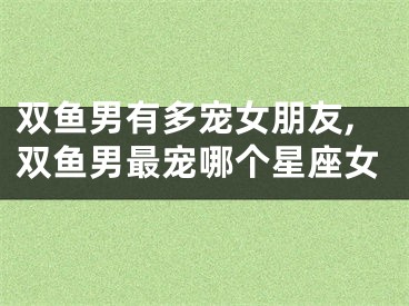 双鱼男有多宠女朋友,双鱼男最宠哪个星座女