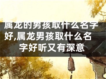 属龙的男孩取什么名字好,属龙男孩取什么名字好听又有深意