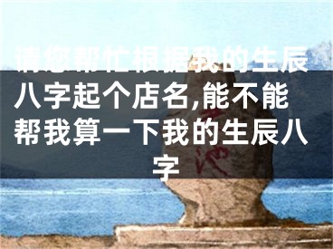请您帮忙根据我的生辰八字起个店名,能不能帮我算一下我的生辰八字