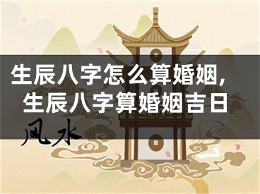 生辰八字怎么算婚姻,生辰八字算婚姻吉日