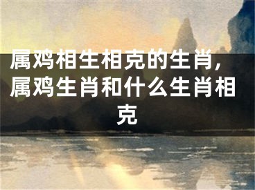 属鸡相生相克的生肖,属鸡生肖和什么生肖相克