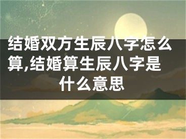 结婚双方生辰八字怎么算,结婚算生辰八字是什么意思