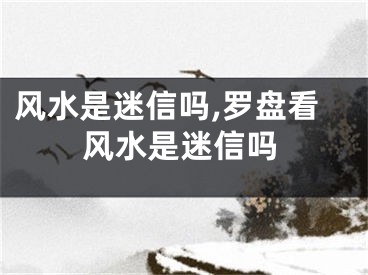 风水是迷信吗,罗盘看风水是迷信吗