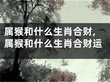 属猴和什么生肖合财,属猴和什么生肖合财运