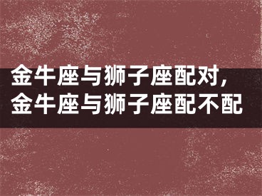 金牛座与狮子座配对,金牛座与狮子座配不配