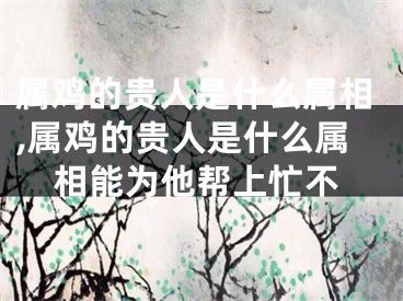 属鸡的贵人是什么属相,属鸡的贵人是什么属相能为他帮上忙不