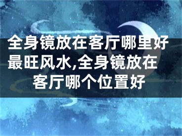 全身镜放在客厅哪里好最旺风水,全身镜放在客厅哪个位置好