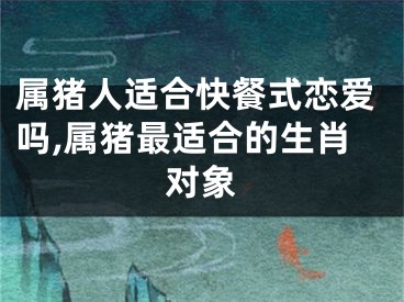 属猪人适合快餐式恋爱吗,属猪最适合的生肖对象