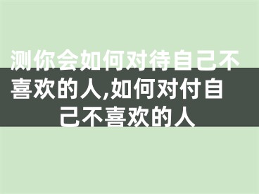 测你会如何对待自己不喜欢的人,如何对付自己不喜欢的人