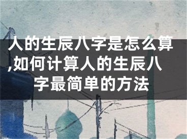 人的生辰八字是怎么算,如何计算人的生辰八字最简单的方法