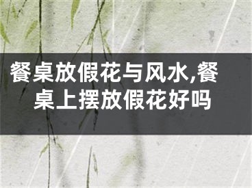 餐桌放假花与风水,餐桌上摆放假花好吗
