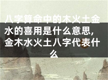 八字算命中的木火土金水的喜用是什么意思,金木水火土八字代表什么