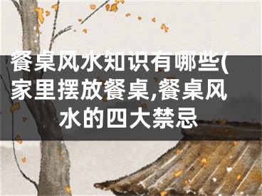 餐桌风水知识有哪些(家里摆放餐桌,餐桌风水的四大禁忌