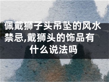 佩戴狮子头吊坠的风水禁忌,戴狮头的饰品有什么说法吗
