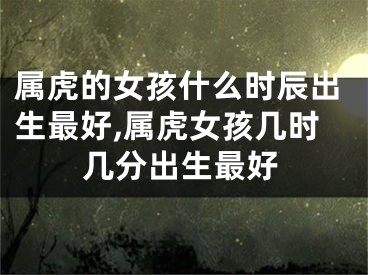 属虎的女孩什么时辰出生最好,属虎女孩几时几分出生最好