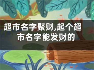 超市名字聚财,起个超市名字能发财的