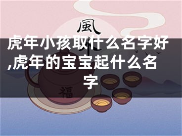虎年小孩取什么名字好,虎年的宝宝起什么名字