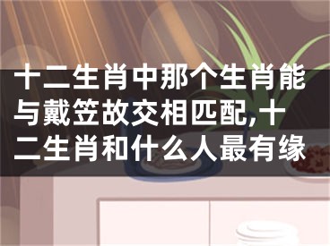 十二生肖中那个生肖能与戴笠故交相匹配,十二生肖和什么人最有缘