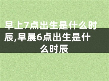 早上7点出生是什么时辰,早晨6点出生是什么时辰