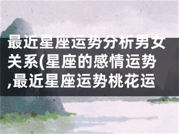 最近星座运势分析男女关系(星座的感情运势,最近星座运势桃花运