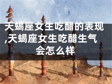 天蝎座女生吃醋的表现,天蝎座女生吃醋生气会怎么样