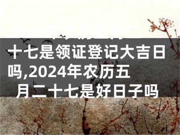 2024年农历五月二十七是领证登记大吉日吗,2024年农历五月二十七是好日子吗