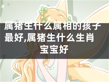 属猪生什么属相的孩子最好,属猪生什么生肖宝宝好
