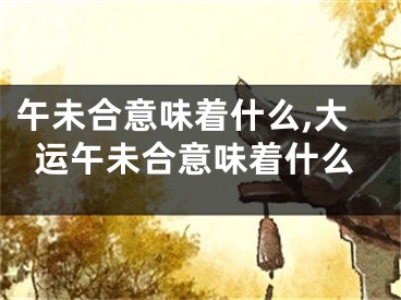 午未合意味着什么,大运午未合意味着什么