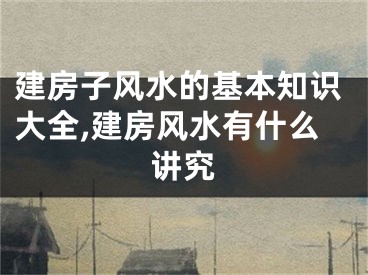 建房子风水的基本知识大全,建房风水有什么讲究