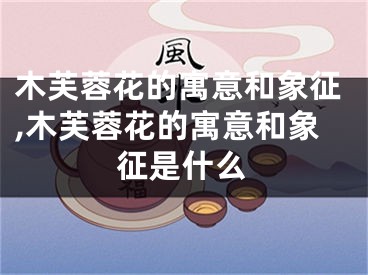 木芙蓉花的寓意和象征,木芙蓉花的寓意和象征是什么