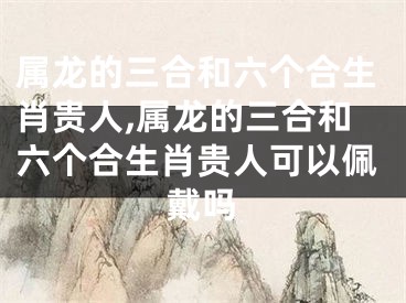 属龙的三合和六个合生肖贵人,属龙的三合和六个合生肖贵人可以佩戴吗