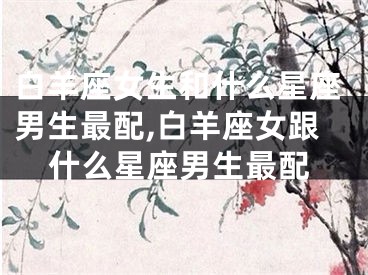 白羊座女生和什么星座男生最配,白羊座女跟什么星座男生最配