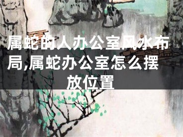 属蛇的人办公室风水布局,属蛇办公室怎么摆放位置