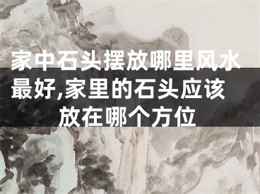 家中石头摆放哪里风水最好,家里的石头应该放在哪个方位