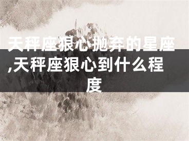 天秤座狠心抛弃的星座,天秤座狠心到什么程度