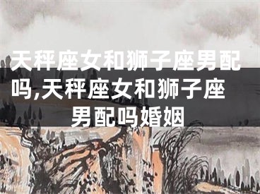 天秤座女和狮子座男配吗,天秤座女和狮子座男配吗婚姻
