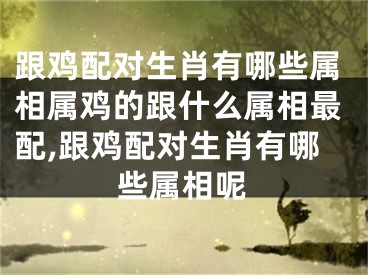 跟鸡配对生肖有哪些属相属鸡的跟什么属相最配,跟鸡配对生肖有哪些属相呢