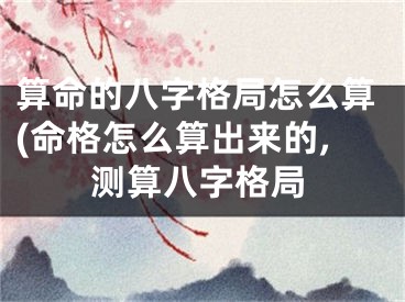 算命的八字格局怎么算(命格怎么算出来的,测算八字格局