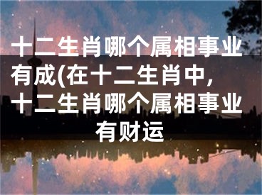 十二生肖哪个属相事业有成(在十二生肖中,十二生肖哪个属相事业有财运