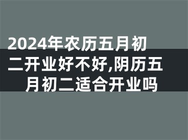 2024年农历五月初二开业好不好,阴历五月初二适合开业吗