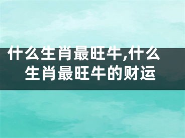 什么生肖最旺牛,什么生肖最旺牛的财运
