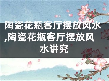 陶瓷花瓶客厅摆放风水,陶瓷花瓶客厅摆放风水讲究