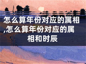 怎么算年份对应的属相,怎么算年份对应的属相和时辰